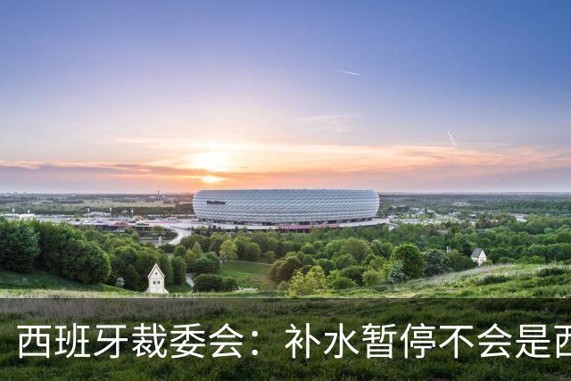 西班牙裁委会：补水暂停不会是西甲常态，继续保持15分钟中场休息
